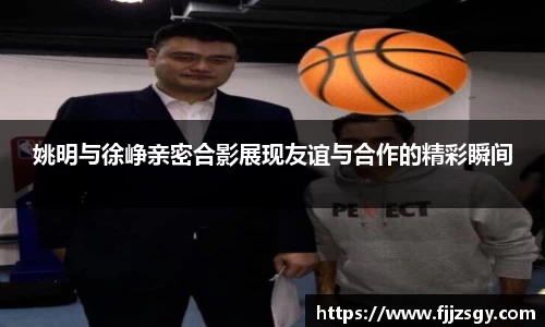姚明与徐峥亲密合影展现友谊与合作的精彩瞬间
