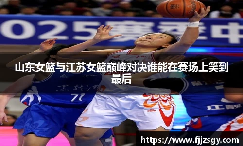山东女篮与江苏女篮巅峰对决谁能在赛场上笑到最后