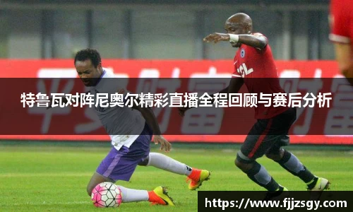 特鲁瓦对阵尼奥尔精彩直播全程回顾与赛后分析